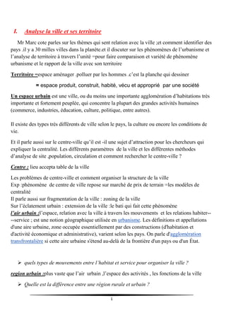 1
I. Analyse la ville et ses territoire
Mr Marc cote parles sur les thèmes qui sent relation avec la ville ;et comment identifier des
pays .il y a 30 milles villes dans la planéte.et il discuter sur les phénomènes de l’urbanisme et
l’analyse de territoire à travers l’unité =pour faire comparaison et variété de phénomène
urbanisme et le rapport de la ville avec son territoire
Territoire =espace aménager .polluer par les hommes .c’est la planche qui dessiner
= espace produit, construit, habité, vécu et approprié par une société
Un espace urbain est une ville, ou du moins une importante agglomération d’habitations très
importante et fortement peuplée, qui concentre la plupart des grandes activités humaines
(commerce, industries, éducation, culture, politique, entre autres).
Il existe des types très différents de ville selon le pays, la culture ou encore les conditions de
vie.
Et il parle aussi sur le centre-ville qu’il est -il une sujet d’attraction pour les chercheurs qui
expliquer la centralité. Les différents paramètres de la ville et les différentes méthodes
d’analyse de site ,population, circulation et comment rechercher le centre-ville ?
Centre : lieu accepta table de la ville
Les problèmes de centre-ville et comment organiser la structure de la ville
Exp :phénomène de centre de ville repose sur marché de prix de terrain =les modèles de
centralité
Il parle aussi sur fragmentation de la ville : zoning de la ville
Sur l’éclatement urbain : extension de la ville :le bati qui fait cette phénomène
l’air urbain :l’espace, relation avec la ville à travers les mouvements et les relations habiter--
--service ; est une notion géographique utilisée en urbanisme. Les définitions et appellations
d'une aire urbaine, zone occupée essentiellement par des constructions (d'habitation et
d'activité économique et administrative), varient selon les pays. On parle d'agglomération
transfrontalière si cette aire urbaine s'étend au-delà de la frontière d'un pays ou d'un État.
 quels types de mouvements entre l’habitat et service pour organiser la ville ?
region urbain :plus vaste que l’air urbain ,l’espace des activités , les fonctions de la ville
 Quelle est la différence entre une région rurale et urbain ?
 