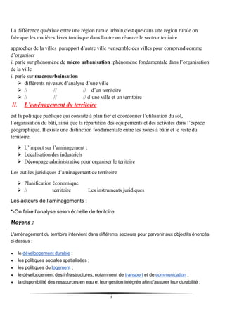 2
La différence qu'éxiste entre une région rurale urbain,c'est que dans une région rurale on
fabrique les matières 1ères tandisque dans l'autre on rétouve le secteur tertiaire.
approches de la villes parapport d’autre ville =ensemble des villes pour comprend comme
d’organiser
il parle sur phénoméne de micro urbanisation :phénoméne fondamentale dans l’organisation
de la ville
il parle sur macrourbainsation
 différents niveaux d’analyse d’une ville
 // // // d’un territoire
 // // // d’une ville et un territoire
II. L’aménagement du territoire
est la politique publique qui consiste à planifier et coordonner l’utilisation du sol,
l’organisation du bâti, ainsi que la répartition des équipements et des activités dans l’espace
géographique. Il existe une distinction fondamentale entre les zones à bâtir et le reste du
territoire.
 L’impact sur l’aminagement :
 Localisation des industriels
 Découpage administrative pour organiser le teritoire
Les outiles juridiques d’aminagement de territoire
 Planification économique
 // territoire Les instruments juridiques
Les acteurs de l’aminagements :
*-On faire l’analyse selon échelle de teritoire
Moyens :
L'aménagement du territoire intervient dans différents secteurs pour parvenir aux objectifs énoncés
ci-dessus :
 le développement durable ;
 les politiques sociales spatialisées ;
 les politiques du logement ;
 le développement des infrastructures, notamment de transport et de communication ;
 la disponibilité des ressources en eau et leur gestion intégrée afin d'assurer leur durabilité ;
 