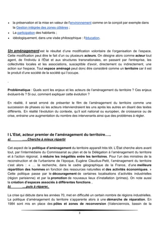 3
 la préservation et la mise en valeur de l'environnement comme on la conçoit par exemple dans
la Gestion intégrée des zones côtières ;
 La participation des habitants ;
 idéologiquement, dans une visée philosophique : l'éducation.
Un aménagement est le résultat d’une modification volontaire de l’organisation de l’espace.
Cette modification peut être le fait d’un ou plusieurs acteurs. On désigne alors comme acteur tout
agent, de l'individu à l'État et aux structures transnationales, en passant par l'entreprise, les
collectivités locales et les associations, susceptible d'avoir, directement ou indirectement, une
action sur l'espace. Tout espace aménagé peut donc être considéré comme un territoire car il est
le produit d’une société de la société qui l’occupe.
.
Problématique : Quels sont les enjeux et les acteurs de l’aménagement du territoire ? Ces enjeux
évoluent-ils ? Si oui, comment expliquer cette évolution ?
En réalité, il serait erroné de présenter le film de l’aménagement du territoire comme une
succession de phases où les acteurs interviendraient les uns après les autres en disant des textes
différents. En réalité l’évolution du contexte, qu’il soit national ou européen, de croissance ou de
crise, entraine une augmentation du nombre des intervenants ainsi que des problèmes à régler.
I L’Etat, acteur premier de l’aménagement du territoire…..
a) …..Cherche à mieux répartir
Cet aspect de la politique d’aménagement du territoire apparaît très tôt. L’État cherche alors avant
tout, par l’intermédiaire du Commissariat au plan et de la Délégation à l’aménagement du territoire
et à l’action régional, à réduire les inégalités entre les territoires. Pour l’un des ministres de la
reconstruction et de l’urbanisme de l’époque, Eugène Claudius-Petit, l’aménagement du territoire
c’est alors : « … la recherche, dans le cadre géographique de la France, d’une meilleure
répartition des hommes en fonction des ressources naturelles et des activités économiques. »
Cette politique passe par le découragement de certaines localisations d’activités industrielles
(région parisienne) et par la promotion de nouveaux lieux d’installation (primes). On note aussi
la création d’espaces associés à différentes fonctions ,
b) ....puis à réparer,
La crise qui débute dans les années 70, met en difficulté un certain nombre de régions industrielles.
La politique d’aménagement du territoire s’apparente alors à une démarche de réparation. En
1984 sont mis en place des pôles et zones de reconversion (Valenciennois, bassin de la
 