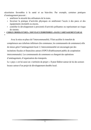 5
sécuritaires favorables à la santé et au bien-être. Par exemple, certaines pratiques
d’aménagement peuvent :
 améliorer la sécurité des utilisateurs de la route,
 favoriser la pratique d’activités physiques en améliorant l’accès à des parcs et des
équipements récréatifs ou encore,
 contrôler le développement à proximité d’activités polluantes ou représentant un risque
de sinistre.
 E ROLE CROISSANT DES « NOUVEAUX TERRITOIRES » DANS L’AMENAGEMENT LOCAL

Avec la mise en place de l’intercommunalité, l’Etat accélère le transfert de
compétences aux échelons inférieurs (les communes, les communautés de communes) afin
de mieux gérer l’aménagement local. L’intercommunalité est encouragée par des
incitations fiscales et financières autour d’EPCI (Etablissement public de coopération
intercommunale). Les communautés de communes se chargent des opérations
d’aménagement, d’organisation des transports.
Le « pays » est lui aussi un « territoire de projet ». Il peut fédérer autour de lui des acteurs
locaux autour d’un projet de développement durable local.
 