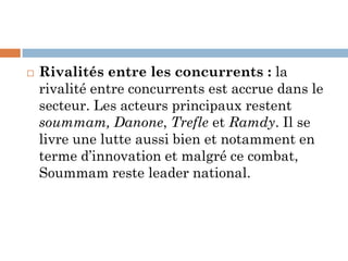  Rivalités entre les concurrents : la
rivalité entre concurrents est accrue dans le
secteur. Les acteurs principaux restent
soummam, Danone, Trefle et Ramdy. Il se
livre une lutte aussi bien et notamment en
terme d’innovation et malgré ce combat,
Soummam reste leader national.
 
