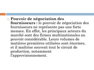 Pouvoir de négociation des
fournisseurs : le pouvoir de négociation des
fournisseurs ne représente pas une forte
menace. En effet, les principaux acteurs du
marché sont des firmes multinationales au
pouvoir considérable. Leurs volumes de
matières premières utilisées sont énormes,
et il maîtrise souvent tout le circuit de
production, notamment
l’approvisionnement.
 
