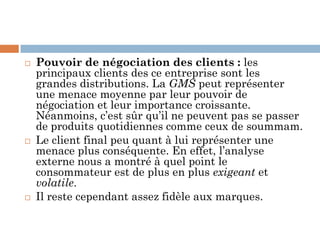  Pouvoir de négociation des clients : les
principaux clients des ce entreprise sont les
grandes distributions. La GMS peut représenter
une menace moyenne par leur pouvoir de
négociation et leur importance croissante.
Néanmoins, c’est sûr qu’il ne peuvent pas se passer
de produits quotidiennes comme ceux de soummam.
 Le client final peu quant à lui représenter une
menace plus conséquente. En effet, l’analyse
externe nous a montré à quel point le
consommateur est de plus en plus exigeant et
volatile.
 Il reste cependant assez fidèle aux marques.
 