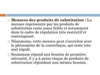  Menaces des produits de substitution : La
menace représentée par les produits de
substitution reste assez faible et notamment
dans le cadre de régulation très restrictif et
contraignant.
 Néanmoins, cette menace peut s’accroître avec
le phénomène de la contrefaçon, qui reste très
mal régulé.
 Soummam répond aux besoins de première
nécessité, il y a à peine risque de produits de
substitution répondant aux mêmes besoins.
 