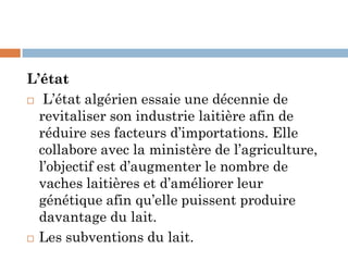 L’état
 L’état algérien essaie une décennie de
revitaliser son industrie laitière afin de
réduire ses facteurs d’importations. Elle
collabore avec la ministère de l’agriculture,
l’objectif est d’augmenter le nombre de
vaches laitières et d’améliorer leur
génétique afin qu’elle puissent produire
davantage du lait.
 Les subventions du lait.
 
