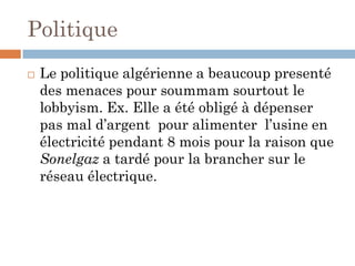 Politique
 Le politique algérienne a beaucoup presenté
des menaces pour soummam sourtout le
lobbyism. Ex. Elle a été obligé à dépenser
pas mal d’argent pour alimenter l’usine en
électricité pendant 8 mois pour la raison que
Sonelgaz a tardé pour la brancher sur le
réseau électrique.
 