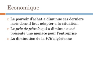 Economique
 Le pouvoir d’achat a dimunue ces derniers
mois donc il faut adapter a la situation.
 Le prix de pétrole qui a diminue aussi
présente une menace pour l’entreprise
 La diminution de la PIB algérienne
 
