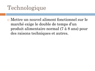 Technologique
 Mettre un nouvel aliment fonctionnel sur le
marché exige le double de temps d’un
produit alimentaire normal (7 à 8 ans) pour
des raisons techniques et autres.
 