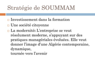Stratégie de SOUMMAM
 Investissement dans la formation
 Une société citoyenne
 La modernité: L’entreprise se veut
résolument moderne, s’appuyant sur des
pratiques managériales évoluées. Elle veut
donner l’image d’une Algérie contemporaine,
dynamique,
tournée vers l’avenir
 