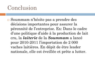 Conclusion
 Soummam n’hésite pas a prendre des
décisions importantes pour assurer la
pérennité de l’entreprise. Ex: Dans le cadre
d’une politique d’aide à la production de lait
cru, la laiterie de la Soummam a lancé
pour 2010-2011 l’importation de 2 000
vaches laitières. En dépit de être leader
nationale, elle est éveillée et prête a lutter.
 