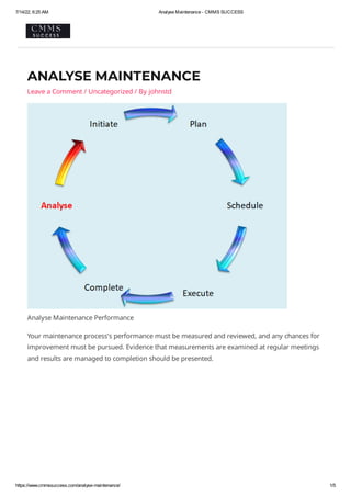 7/14/22, 6:25 AM Analyse Maintenance - CMMS SUCCESS
https://www.cmmssuccess.com/analyse-maintenance/ 1/5
ANALYSE MAINTENANCE
Leave a Comment	/ Uncategorized / By johnstd
Analyse Maintenance Performance
Your maintenance process’s performance must be measured and reviewed, and any chances for
improvement must be pursued. Evidence that measurements are examined at regular meetings
and results are managed to completion should be presented.
 
