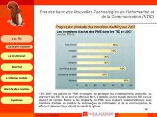 État des lieux des Nouvelles Technologies de l’Information et de la Communication (NTIC) Progression modeste des intentions d'achat pour 2007 En 2007, les patrons de PME envisagent de privilégier les investissements productifs, au détriment des TIC. Ils ne sont en effet que 46 % à déclarer vouloir investir dans les TIC dans le courant de l'année. Même si les dirigeants de PME sous évaluent traditionnellement leurs intentions d'achats en matière de technologies de l'information et de la communication, ils affichent clairement leur volonté de ralentir le rythme. 