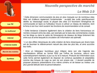 Nouvelle perspective de marché Le Web 2.0 Cette dimension communautaire de plus en plus marquée sur de nombreux sites Web est d’ailleurs également fondamentale : au-delà des outils spécifiquement dédiés au réseautage social, la plupart des sites 2.0 favorisent l’émergence de communautés en ligne où l’utilisateur trouve à cultiver un réseau de relations, dont la force à son tour vient soutenir les fonctions de recommandation et de conseil. Cette tendance s’observe également dans la création de liens transversaux en nombre croissant entre les sites, par exemple par le biais des commentaires croisés sur les blogs ou dans le cadre de l’émergence de réseaux de blogs fortement liés entre eux et entre lesquels la circulation de l’information est optimale. L’un des effets mécaniques de cette création de liens réciproques par divers biais est de favoriser le référencement naturel des sites les plus liés, et ainsi accroître leur trafic. Ainsi un hébergeur touristique peut intégrer dans son site l’agenda des manifestations diffusé au format RSS par l’office de tourisme, celui-ci sera automatiquement maintenu à jour au fur et à mesure. Produire de l’information sous cette forme permet également de disposer de contenus ajustables et adaptables comme des briques de Lego au sein de son propre site : il devient possible de proposer plusieurs présentations d’un même contenu et de laisser au visiteur une plus grande latitude dans la personnalisation.  