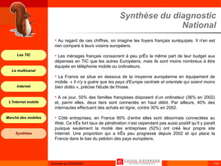 Synthèse du diagnostic National Au regard de ces chiffres, on imagine les foyers français suréquipés. Il n'en est rien comparé à leurs voisins européens. Les ménages français consacrent à peu près la même part de leur budget aux dépenses en TIC que les autres Européens, mais ils sont moins nombreux à être équipés en téléphonie mobile ou ordinateurs. La France se situe en dessous de la moyenne européenne en équipement de mobile. «  Il n'y a guère que les pays d'Europe centrale et orientale qui soient moins bien dotés  », précise l'étude de l'Insee. A ce jour, 55% des familles françaises disposent d’un ordinateur (36% en 2002) et, parmi elles, deux tiers sont connectés en haut débit. Par ailleurs, 40% des internautes effectuent des achats en ligne, contre 30% en 2002. Côté entreprises, en France 95% d’entre elles sont désormais connectées au Web. Ce très fort taux de pénétration n’est cependant pas aussi positif qu’il y paraît puisque seulement la moitié des entreprises (52%) ont créé leur propre site Internet. Une proportion qui a très peu progressé depuis 2002 et qui place la France dans le bas du peloton des pays européens. 
