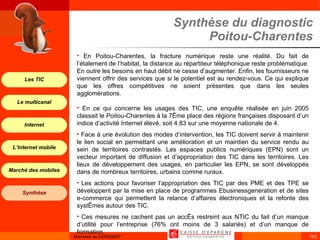 Synthèse du diagnostic Poitou-Charentes En Poitou-Charentes, la fracture numérique reste une réalité. Du fait de l’étalement de l’habitat, la distance au répartiteur téléphonique reste problématique. En outre les besoins en haut débit ne cesse d’augmenter. Enfin, les fournisseurs ne viennent offrir des services que si le potentiel est au rendez-vous. Ce qui explique que les offres compétitives ne soient présentes que dans les seules agglomérations. En ce qui concerne les usages des TIC, une enquête réalisée en juin 2005 classait le Poitou-Charentes à la 7ème place des régions françaises disposant d’un indice d’activité Internet élevé, soit 4.83 sur une moyenne nationale de 4. Face à une évolution des modes d’intervention, les TIC doivent servir à maintenir le lien social en permettant une amélioration et un maintien du service rendu au sein de territoires contrastés. Les espaces publics numériques (EPN) sont un vecteur important de diffusion et d’appropriation des TIC dans les territoires. Les lieux de développement des usages, en particulier les EPN, se sont développés dans de nombreux territoires, urbains comme ruraux. Les actions pour favoriser l’appropriation des TIC par des PME et des TPE se développent par la mise en place de programmes Ebusinessgeneration et de sites e-commerce qui permettent la relance d’affaires électroniques et la refonte des systèmes autour des TIC. Ces mesures ne cachent pas un accès restreint aux NTIC du fait d’un manque d’utilité pour l’entreprise (76% ont moins de 3 salariés) et d’un manque de formation. 