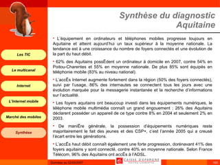 Synthèse du diagnostic Aquitaine L’équipement en ordinateurs et téléphones mobiles progresse toujours en Aquitaine et atteint aujourd’hui un taux supérieur à la moyenne nationale. La tendance est à une croissance du nombre de foyers connectés et une évolution de la part du haut débit.  62% des Aquitains possèdent un ordinateur à domicile en 2007, contre 54% en Poitou-Charentes et 55% en moyenne nationale. De plus 85% sont équipés en téléphonie mobile (83% au niveau national). L’accès Internet augmente fortement dans la région (50% des foyers connectés), suivi par l’usage, 86% des internautes se connectent tous les jours avec une évolution marquée pour la messagerie instantanée et la recherche d’informations sur l’actualité. Les foyers aquitains ont beaucoup investi dans les équipements numériques, le téléphone mobile multimédia connaît un grand engouement : 26% des Aquitains déclarent posséder un appareil de ce type contre 8% en 2004 et seulement 2% en 2003. De manière générale, la possession d’équipements numériques reste majoritairement le fait des jeunes et des CSP+, c’est l’année 2005 qui a creusé l’écart entre les générations. L’accès haut débit connaît également une forte progression, dorénavant 41% des foyers aquitains y sont connecté, contre 40% en moyenne nationale. Selon France Télécom, 96% des Aquitains ont accès à l’ADSL. 
