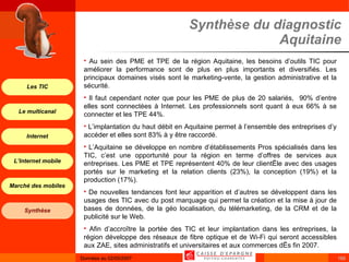 Synthèse du diagnostic Aquitaine Au sein des PME et TPE de la région Aquitaine, les besoins d’outils TIC pour améliorer la performance sont de plus en plus importants et diversifiés. Les principaux domaines visés sont le marketing-vente, la gestion administrative et la sécurité. Il faut cependant noter que pour les PME de plus de 20 salariés,  90% d’entre elles sont connectées à Internet. Les professionnels sont quant à eux 66% à se connecter et les TPE 44%. L’implantation du haut débit en Aquitaine permet à l’ensemble des entreprises d’y accéder et elles sont 83% à y être raccordé. L’Aquitaine se développe en nombre d’établissements Pros spécialisés dans les TIC, c’est une opportunité pour la région en terme d’offres de services aux entreprises. Les PME et TPE représentent 40% de leur clientèle avec des usages portés sur le marketing et la relation clients (23%), la conception (19%) et la production (17%). De nouvelles tendances font leur apparition et d’autres se développent dans les usages des TIC avec du post marquage qui permet la création et la mise à jour de bases de données, de la géo localisation, du télémarketing, de la CRM et de la publicité sur le Web. Afin d’accroître la portée des TIC et leur implantation dans les entreprises, la région développe des réseaux de fibre optique et de Wi-Fi qui seront accessibles aux ZAE, sites administratifs et universitaires et aux commerces dès fin 2007. 