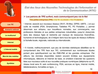 État des lieux des Nouvelles Technologies de l’Information et de la Communication (NTIC) Les patrons de TPE surfent, mais communiquent peu via le Net   Internet, associé aux nouveaux réseaux (Wi-Fi, Wi-Max, GPRS, UMTS…) et aux outils de mobilité (PDA, Smartphones, Tablettes PC, PC Portables…),   permet désormais aux artisans, aux travailleurs nomades, aux commerçants, aux professions libérales et aux petites entreprises industrielles, jusqu’ici cloisonnés dans des réseaux figés et restreints par manque de ressources financières, humaines et technologiques, de s’intégrer dans tous les types de réseaux d’affaires à l’échelle locale, régionale, nationale ou internationale. Il n’existe, malheureusement, que peu de données statistiques détaillées sur le comportement des TPE face aux TIC, contrairement aux nombreuses études portant plus spécifiquement sur les PME-PMI et les grandes entreprises. Par ailleurs, les données disponibles restent souvent limitées aux équipements informatiques, télécoms et Internet de base, et omettent d’aborder les questions liées aux nouveaux outils et aux nouvelles pratiques numériques (téléphonie sur IP, réseau local sans fil, web conferencing, PDA, services en ligne, Internet mobile, télédéclarations, formalités en ligne…). Très petites entreprises (TPE)  « 0 à 19 » ou encore « 10 à 19 salariés »  