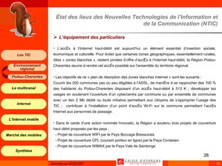 État des lieux des Nouvelles Technologies de l’Information et de la Communication (NTIC) L’équipement des particuliers L’accès à l’Internet haut-débit est aujourd’hui un élément essentiel d’insertion sociale, économique et culturelle. Pour éviter que certaines zones géographiques, essentiellement rurales, dites « zones blanches », restent privées d’offre d’accès à l’Internet haut-débit, la Région Poitou-Charentes œuvre à rendre cet accès possible sur l’ensemble du territoire régional.  Les objectifs de ce « plan de résorption des zones blanches Internet » sont les suivants :  Couvrir les 200 communes pas ou peu éligibles à l’ADSL, de manière à se rapprocher des 100 % des habitants du Poitou-Charentes disposant d’un accès haut-débit à 512 K ; développer les usages en soutenant l’ouverture d’un cybercentre par commune ou par ensemble de communes avec un lien 2 Mb dédié ou toute initiative permettant aux citoyens de s’approprier l’usage des TIC ;  contribuer à l’installation d’un point d’accès Wi-Fi sur la commune permettant l’accès Internet aux personnes de passage. Dans le carde d’une action nommée Innovatic, la Région a soutenu trois projets de couverture haut débit proposés par les pays :  - Projet de couverture WIFI par le Pays Boccage Bressuirais  - Projet de couverture CPL (courant porteur en ligne) par le Pays Civraisien  - Projet de couverture WIMAX par le Pays Vals de Saintonge 