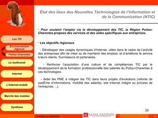 État des lieux des Nouvelles Technologies de l’Information et de la Communication (NTIC) Pour soutenir l’emploi via le développement des TIC, la Région Poitou-Charentes propose des services et des aides spécifiques aux entreprises.   Les objectifs régionaux - Développer des usages dynamiques d’Internet, utiles dans le cadre de l’activité des entreprises afin de créer ou de maintenir des emplois, et d’améliorer le service à leurs clients, fournisseurs et partenaires. - Renforcer l’acquisition d’une culture et de compétences TIC par le développement de la formation professionnelle des salariés du Poitou-Charentes à ces technologies. - Aider les PME à intégrer les TIC dans leurs projets d’évolutions (refonte de système d’informations, mobilité des salariés, site Internet intégré au process de l’entreprise,…). 