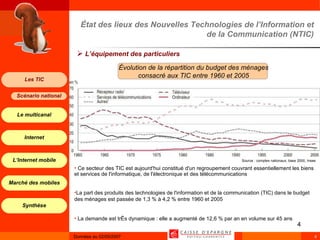 État des lieux des Nouvelles Technologies de l’Information et de la Communication (NTIC) L’équipement des particuliers Source : comptes nationaux, base 2000, Insee Ce secteur des TIC est aujourd'hui constitué d'un regroupement couvrant essentiellement les biens et services de l'informatique, de l'électronique et des télécommunications La part des produits des technologies de l'information et de la communication (TIC) dans le budget des ménages est passée de 1,3 % à 4,2 % entre 1960 et 2005 La demande est très dynamique : elle a augmenté de 12,6 % par an en volume sur 45 ans Évolution de la répartition du budget des ménages consacré aux TIC entre 1960 et 2005 