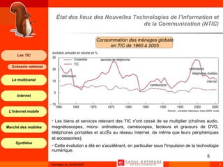 État des lieux des Nouvelles Technologies de l’Information et de la Communication (NTIC) Les biens et services relevant des TIC n'ont cessé de se multiplier (chaînes audio, magnétoscopes, micro- ordinateurs, caméscopes, lecteurs et graveurs de DVD, téléphones portables et accès au réseau Internet, de même que leurs périphériques et accessoires). Cette évolution a été en s'accélérant, en particulier sous l'impulsion de la technologie numérique.  Source : comptes nationaux, base 2000, Insee Consommation des ménages globale en TIC de 1960 à 2005 
