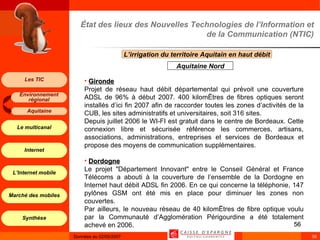 État des lieux des Nouvelles Technologies de l’Information et de la Communication (NTIC) L’irrigation du territoire Aquitain en haut débit  Aquitaine Nord Gironde Projet de réseau haut débit départemental qui prévoit une couverture ADSL de 96% à début 2007. 400 kilomètres de fibres optiques seront installés d’ici fin 2007 afin de raccorder toutes les zones d’activités de la CUB, les sites administratifs et universitaires, soit 316 sites. Depuis juillet 2006 le WI-FI est gratuit dans le centre de Bordeaux. Cette connexion libre et sécurisée référence les commerces, artisans, associations, administrations, entreprises et services de Bordeaux et propose des moyens de communication supplémentaires. Dordogne Le projet "Département Innovant" entre le Conseil Général et France Télécoms a abouti à la couverture de l’ensemble de la Dordogne en Internet haut débit ADSL fin 2006. En ce qui concerne la téléphonie, 147 pylônes GSM ont été mis en place pour diminuer les zones non couvertes. Par ailleurs, le nouveau réseau de 40 kilomètres de fibre optique voulu par la Communauté d’Agglomération Périgourdine a été totalement achevé en 2006. 