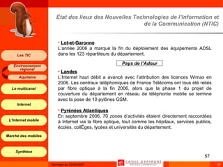 État des lieux des Nouvelles Technologies de l’Information et de la Communication (NTIC) Lot-et-Garonne L’année 2006 a marqué la fin du déploiement des équipements ADSL dans les 123 répartiteurs du département. Pays de l’Adour Landes L’Internet haut débit a avancé avec l’attribution des licences Wimax en 2006. Les centraux téléphoniques de France Télécoms ont tous été reliés par fibre optique à la fin 2006, alors que la phase 1 du projet de couverture du département en réseau de téléphonie mobile se termine avec la pose de 10 pylônes GSM. Pyrénées Atlantiques En septembre 2006, 70 zones d’activités étaient directement raccordées à Internet via la fibre optique, tout comme les hôpitaux, services publics, écoles, collèges, lycées et universités du département. 
