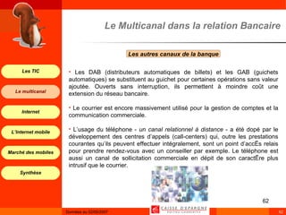 Les autres canaux de la banque  Le Multicanal dans la relation Bancaire Les DAB (distributeurs automatiques de billets) et les GAB (guichets automatiques) se substituent au guichet pour certaines opérations sans valeur ajoutée. Ouverts sans interruption, ils permettent à moindre coût une extension du réseau bancaire. Le courrier est encore massivement utilisé pour la gestion de comptes et la communication commerciale. L’usage du téléphone -  un canal relationnel à distance  - a été dopé par le développement des centres d’appels (call-centers) qui, outre les prestations courantes qu’ils peuvent effectuer intégralement, sont un point d’accès relais pour prendre rendez-vous avec un conseiller par exemple. Le téléphone est aussi un canal de sollicitation commerciale en dépit de son caractère plus intrusif que le courrier.   