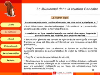 Ils mobilisent aussi bien des technologies d’information et de communication anciennes (le téléphone) et nouvelles (Internet). Le Multicanal dans la relation Bancaire La relation client  Les canaux proprement relationnels ne sont pas pour autant « physiques » : Banalisation générale des services en ligne de toute nature (près d’un foyer français sur deux est déjà relié à l’Internet par une connexion à haut débit permanente), Progrès accomplis dans ce domaine en termes de sophistication des opérations possibles, de personnalisation (le « bilan du ménage » en temps réel ), Progrès en terme de convivialité et de sécurité, Développement de la nécessité de réduire les mobilités évitables, coûteuses en termes de temps, d’énergie et de nuisances environnementales (surtout pour une population vieillissante qui ne réside pas nécessairement toute l’année à son domicile principal)  Les relations en ligne devraient prendre une part de plus en plus importante dans l’ensemble des relations, pour plusieurs raisons : 