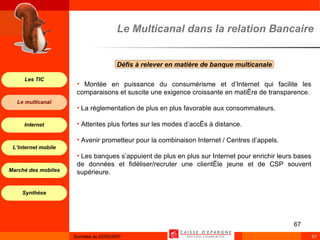 Le Multicanal dans la relation Bancaire Défis à relever en matière de banque multicanale  Montée en puissance du consumérisme et d’Internet qui facilite les comparaisons et suscite une exigence croissante en matière de transparence. La réglementation de plus en plus favorable aux consommateurs. Attentes plus fortes sur les modes d’accès à distance. Avenir prometteur pour la combinaison Internet / Centres d’appels. Les banques s’appuient de plus en plus sur Internet pour enrichir leurs bases de données et fidéliser/recruter une clientèle jeune et de CSP souvent supérieure. 