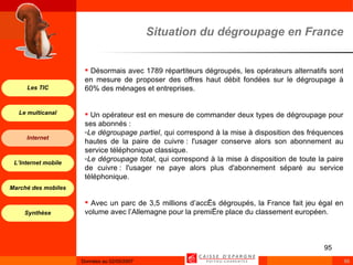 Désormais avec 1789 répartiteurs dégroupés, les opérateurs alternatifs sont en mesure de proposer des offres haut débit fondées sur le dégroupage à 60% des ménages et entreprises. Un opérateur est en mesure de commander deux types de dégroupage pour ses abonnés : Le dégroupage partiel , qui correspond à la mise à disposition des fréquences hautes de la paire de cuivre : l'usager conserve alors son abonnement au service téléphonique classique. Le dégroupage total , qui correspond à la mise à disposition de toute la paire de cuivre : l'usager ne paye alors plus d'abonnement séparé au service téléphonique. Avec un parc de 3,5 millions d’accès dégroupés, la France fait jeu égal en volume avec l’Allemagne pour la première place du classement européen. Situation du dégroupage en France 