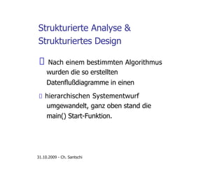 Strukturierte Analyse &
Strukturiertes Design
Nach einem bestimmten Algorithmus
wurden die so erstellten
Datenflußdiagramme in einen
hierarchischen Systementwurf
umgewandelt, ganz oben stand die
main() Start-Funktion.
31.10.2009 - Ch. Santschi
 