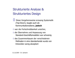 Strukturierte Analyse &
Strukturiertes Design
Diese Vorgehensweise erzwang Systematik
(Top-Down), taugte auch als
Kommunikationsebene, jedoch
war die Fortschreibbarkeit unsicher,
die Übernahme und Anpassung von
Standard-Geschäftsmodellen war schwierig
das Zusammenbauen der verschiedenen
Methoden in eine überdachende wurde von
Entwickler wenig akzeptiert
31.10.2009 - Ch. Santschi
 