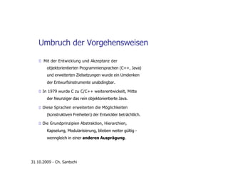 Umbruch der Vorgehensweisen
Mit der Entwicklung und Akzeptanz der
objektorientierten Programmiersprachen (C++, Java)
und erweiterten Zielsetzungen wurde ein Umdenken
der Entwurfsinstrumente unabdingbar.
In 1979 wurde C zu C/C++ weiterentwickelt, Mitte
der Neunziger das rein objektorientierte Java.
Diese Sprachen erweiterten die Möglichkeiten
(konstruktiven Freiheiten) der Entwickler beträchtlich.
Die Grundprinzipien Abstraktion, Hierarchien,
Kapselung, Modularisierung, blieben weiter gültig -
wenngleich in einer anderen Ausprägung.
31.10.2009 - Ch. Santschi
 
