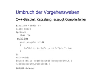 Umbruch der Vorgehensweisen
C++-Beispiel: Kapselung erzeugt Compilerfehler
#include <stdio.h>
class Hello
{private:
char *h;
public:
void ausgabe(void)
{
h="Hello World"; printf("%sn", h);
}
};
main(void)
{class Hello begruessung; begruessung.h;}
//begruessung.ausgabe();}
31.10.2009 - Ch. Santschi
 