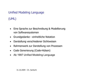 Unified Modeling Language
(UML)
 Eine Sprache zur Beschreibung & Modellierung
von Softwaresystemen
 Grundgedanke - einheitliche Notation
 Darstellung verschiedener Sichtweisen
 Rahmenwerk zur Darstellung von Prozessen
 Code Generierung (Code-Hülsen)
 Ab 1997 Unified Modeling Language
31.10.2009 - Ch. Santschi
 