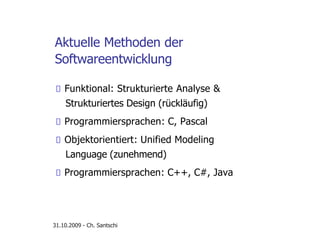 Aktuelle Methoden der
Softwareentwicklung
Funktional: Strukturierte Analyse &
Strukturiertes Design (rückläufig)
Programmiersprachen: C, Pascal
Objektorientiert: Unified Modeling
Language (zunehmend)
Programmiersprachen: C++, C#, Java
31.10.2009 - Ch. Santschi
 