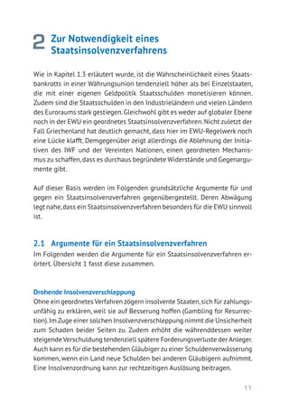 11
Zur Notwendigkeit eines
­Staatsinsolvenzverfahrens
Wie in Kapitel 1.3 erläutert wurde, ist die Wahrscheinlichkeit eines Staats-
bankrotts in einer Währungsunion tendenziell höher als bei Einzelstaaten,
die mit einer eigenen Geldpolitik Staatsschulden monetisieren können.
Zudem sind die Staatsschulden in den Industrieländern und vielen Ländern
des Euroraums stark gestiegen.Gleichwohl gibt es weder auf globaler ­Ebene
noch in der EWU ein geordnetes Staatsinsolvenzverfahren.Nicht zuletzt der
Fall Griechenland hat deutlich gemacht, dass hier im EWU-Regelwerk noch
eine Lücke klafft. Demgegenüber zeigt allerdings die Ablehnung der Initia-
tiven des IWF und der Vereinten Nationen, einen geordneten Mechanis-
mus zu schaffen,dass es durchaus begründete Widerstände und Gegenargu-
mente gibt.
Auf dieser Basis werden im Folgenden grundsätzliche Argumente für und
gegen ein Staatsinsolvenzverfahren gegenübergestellt. Deren Abwägung
legt nahe,dass ein Staatsinsolvenzverfahren besonders für die EWU sinnvoll
ist.
2.1	 Argumente für ein Staatsinsolvenzverfahren
Im Folgenden werden die Argumente für ein Staatsinsolvenzverfahren er-
örtert. Übersicht 1 fasst diese zusammen.
Drohende Insolvenzverschleppung
Ohne ein geordnetes Verfahren zögern insolvente Staaten,sich für zahlungs-
unfähig zu erklären, weil sie auf Besserung hoffen (Gambling for Resurrec-
tion).Im Zuge einer solchen Insolvenzverschleppung nimmt die Unsicherheit
zum Schaden beider Seiten zu. Zudem erhöht die währenddessen weiter
steigende Verschuldung tendenziell spätere Forderungsverluste der Anleger.
Auch kann es für die bestehenden Gläubiger zu einer Schuldenverwässerung
kommen, wenn ein Land neue Schulden bei anderen Gläubigern aufnimmt.
Eine Insolvenzordnung kann zur rechtzeitigen Auslösung beitragen.
2
 