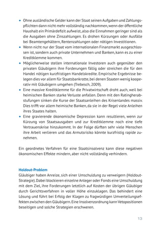 13
•	 Ohne ausländische Gelder kann der Staat seinen Aufgaben und Zahlungs-
pflichten dann nicht mehr vollständig nachkommen,wenn der öffentliche
Haushalt ein Primärdefizit aufweist,also die Einnahmen geringer sind als
die Ausgaben ohne Zinszahlungen. Es drohen Kürzungen oder Ausfälle
bei Beamtengehältern, Rentenzahlungen oder nötigen Investitionen.
•	 Wenn nicht nur der Staat vom internationalen Finanzmarkt ausgeschlos-
sen ist, sondern auch private Unternehmen und Banken, kann es zu einer
Kreditklemme kommen.
•	 Möglicherweise stellen internationale Investoren auch gegenüber den
privaten Gläubigern ihre Forderungen fällig oder streichen die für den
Handel nötigen kurzfristigen Handelskredite. Empirische Ergebnisse be-
legen dies vor allem für Staatsbankrotte,bei denen Staaten wenig koope-
rativ mit Gläubigern umgehen (Trebesch, 2009).
•	 Eine massive Kreditklemme für die Privatwirtschaft droht auch, weil bei
heimischen Banken starke Verluste anfallen. Denn mit den Ratingherab-
stufungen sinken die Kurse der Staatsanleihen des Krisenlandes massiv.
Dies trifft vor allem heimische Banken, da sie in der Regel viele Anleihen
ihres Staates halten.
•	 Eine gravierende ökonomische Depression kann resultieren, wenn zur
Kürzung von Staatsausgaben und zur Kreditklemme noch eine tiefe
­Vertrauenskrise hinzukommt. In der Folge dürften sehr viele Menschen
ihre Arbeit verlieren und das Armutsrisiko könnte kurzfristig rapide zu-
nehmen.
Ein geordnetes Verfahren für eine Staatsinsolvenz kann diese negativen
ökonomischen Effekte mindern, aber nicht vollständig verhindern.
Holdout-Problem
Gläubiger haben Anreize, sich einer Umschuldung zu verweigern (Holdout-­
Strategie).Dabei blockieren einzelne Anleger oder Fonds eine Umschuldung
mit dem Ziel, ihre Forderungen letztlich auf Kosten der übrigen Gläubiger
durch Gerichtsverfahren in voller Höhe einzuklagen. Das behindert eine
Lösung und führt bei Erfolg der Klagen zu fragwürdigen Umverteilungsef-
fekten zwischen den Gläubigern.Eine Insolvenzordnung kann Vetopositionen
beseitigen und solche Strategien erschweren.
 