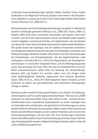 15
richtlichen Auseinandersetzungen gelitten hätten. Darüber hinaus hatten
die Banken in der Regel kein Interesse,Staaten noch weiter in die Schulden-
krise abgleiten zu lassen, da sie dann ihre Forderungen hätten abschreiben
müssen (Panizza et al., 2009, 655 f.).
Die Koordination von Umschuldungsverhandlungen ist jedoch im Zeitverlauf
deutlich schwieriger geworden (Panizza et al., 2009, 656; Paulus, 2009, 12;
Roubini, 2002, 324). Denn inzwischen verschulden sich Staaten nicht mehr
in erster Linie bei einer überschaubaren Anzahl von Banken (oder Staaten),
sondern begeben zunehmend Anleihen am Kapitalmarkt und verschulden
sich damit bei vielen (dem Schuldnerland zumeist unbekannten) Gläubigern.
Die große Anzahl der Gläubiger und die stärkere Anonymität erschweren
eine kooperative Abstimmung mit und unter den Gläubigern und lassen eine
Holdout-Strategie attraktiver werden.Gleichwohl sind viele Umschuldungen
bei Entwicklungs- und Schwellenländern seit der Argentinienkrise recht
reibungsarm verlaufen (Bi et al., 2011). Die Organisation von Gläubigerver-
sammlungen ist inzwischen eingeübte Praxis und die Beteiligungsquoten
waren fast durchweg sehr hoch. Dies hat man bei Staatsanleihen nach US-
Recht erstaunlicherweise selbst ohne die Nutzung von Umschuldungs­
klauseln (CAC, vgl. Kapitel 4.2) erreicht, indem man sich einiger recht-
licher Spitzfindigkeiten bediente, sogenannter Exit Consents (Buchheit/
Gulati, 2001; Bi et al., 2011). Die Übertragbarkeit dieses Ansatzes auf den
Euroraum ist jedoch aus grundsätzlichen und rechtlichen Überlegungen
infrage zu stellen.
Überdies kaufen manche Fonds gezielt Papiere von Ländern mit Zahlungs-
schwierigkeiten auf.Für solche sogenannte Geierfonds–Panniza et al.(2009)
sprechen von Distressed Debt Funds oder Vulture Funds – besteht das Ge-
schäftsmodell darin, notleidende Staatsanleihen zu einem niedrigen Kurs
am Sekundärmarkt aufzukaufen und gerichtlich ihre Forderungen zu einem
deutlich höheren Nennwert durchzusetzen.Dabei winken hohe Gewinne auf
Kosten des betroffenen Staates und der anderen Investoren,die sich an einer
Umschuldung beteiligen und auf einen Teil ihrer Forderungen verzichten.
Dieses Geschäftsmodell ist durch die Entscheidung eines NewYorker Gerichts
(vgl.Anhang) gestärkt worden; Holdout-Strategien könnten daher in Zukunft
noch an Bedeutung gewinnen.
 