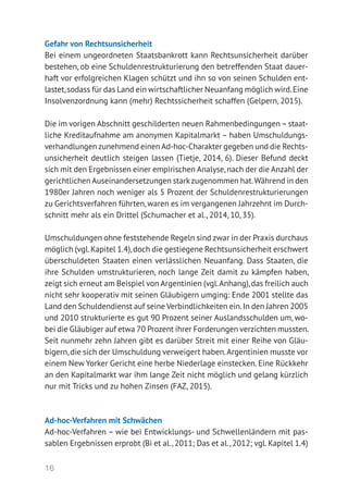 16
Gefahr von Rechtsunsicherheit
Bei einem ungeordneten Staatsbankrott kann Rechtsunsicherheit darüber
bestehen, ob eine Schuldenrestrukturierung den betreffenden Staat dauer-
haft vor erfolgreichen Klagen schützt und ihn so von seinen Schulden ent-
lastet,sodass für das Land ein wirtschaftlicher Neuanfang möglich wird.Eine
Insolvenzordnung kann (mehr) Rechtssicherheit schaffen (Gelpern, 2015).
Die im vorigen Abschnitt geschilderten neuen Rahmenbedingungen – staat-
liche Kreditaufnahme am anonymen Kapitalmarkt – haben Umschuldungs-
verhandlungen zunehmend einen Ad-hoc-Charakter gegeben und die Rechts-
unsicherheit deutlich steigen lassen (Tietje, 2014, 6). Dieser Befund deckt
sich mit den Ergebnissen einer empirischen Analyse,nach der die Anzahl der
gerichtlichen Auseinandersetzungen starkzugenommen hat.Während in den
1980er Jahren noch weniger als 5 Prozent der Schuldenrestrukturierungen
zu Gerichtsverfahren führten,waren es im vergangenen Jahrzehnt im Durch-
schnitt mehr als ein Drittel (Schumacher et al., 2014, 10, 35).
Umschuldungen ohne feststehende Regeln sind zwar in der Praxis durchaus
möglich (vgl.Kapitel 1.4),doch die gestiegene Rechtsunsicherheit erschwert
überschuldeten Staaten einen verlässlichen Neuanfang. Dass Staaten, die
ihre Schulden umstrukturieren, noch lange Zeit damit zu kämpfen haben,
zeigt sich erneut am Beispiel von Argentinien (vgl.Anhang),das freilich auch
nicht sehr kooperativ mit seinen Gläubigern umging: Ende 2001 stellte das
Land den Schuldendienst auf seine Verbindlichkeiten ein.In den Jahren 2005
und 2010 strukturierte es gut 90 Prozent seiner Auslandsschulden um, wo-
bei die Gläubiger auf etwa 70 Prozent ihrer Forderungen verzichten mussten.
Seit nunmehr zehn Jahren gibt es darüber Streit mit einer Reihe von Gläu-
bigern,die sich der Umschuldung verweigert haben.Argentinien musste vor
einem New Yorker Gericht eine herbe Niederlage einstecken. Eine Rückkehr
an den Kapitalmarkt war ihm lange Zeit nicht möglich und gelang kürzlich
nur mit Tricks und zu hohen Zinsen (FAZ, 2015).
Ad-hoc-Verfahren mit Schwächen
Ad-hoc-Verfahren – wie bei Entwicklungs- und Schwellenländern mit pas-
sablen Ergebnissen erprobt (Bi et al., 2011; Das et al., 2012; vgl. Kapitel 1.4)
 