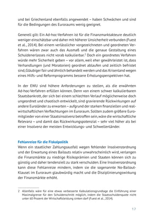17
und bei Griechenland ebenfalls angewendet – haben Schwächen und sind
für die Bedingungen des Euroraums wenig geeignet.
Generell gilt: Ein Ad-hoc-Verfahren ist für die Finanzmarktakteure deutlich
weniger einschätzbar und daher mit höherer Unsicherheit verbunden (Fuest
et al., 2014). Bei einem verlässlicher vorgezeichneten und geordneten Ver-
fahren wären zwar auch das Ausmaß und die genaue Gestaltung eines
Schuldenerlasses nicht vorab kalkulierbar.2
Doch ein geordnetes Verfahren
würde mehr Sicherheit geben – vor allem, weil eher gewährleistet ist, dass
Verhandlungen (und Moratorien) geordnet ablaufen und zeitlich befristet
sind,Gläubiger fair und ähnlich behandelt werden und das Krisenland wegen
eines Hilfs- und Reformprogramms bessere Erholungsperspektiven hat.
In der EWU sind höhere Anforderungen zu stellen, als die erwähnten
Ad-hoc-Verfahren erfüllen können. Denn von einem schwer kalkulierbaren
Staatsbankrott, der sich bei einem schlechten Verlauf möglicherweise doch
ungeordnet und chaotisch entwickelt, sind gravierende Rückwirkungen auf
andere Euroländer zu erwarten–aufgrund der starken finanziellen und real­
wirtschaftlichen Verflechtungen im Euroraum.Sollten zudem größere Euro-
mitglieder von einer Staatsinsolvenz betroffen sein,wäre die wirtschaftliche
Relevanz – und damit das Rückwirkungspotenzial – sehr viel höher als bei
einer Insolvenz der meisten Entwicklungs- und Schwellenländer.
Fehlanreize für die Fiskalpolitik
Wenn ein staatlicher Zahlungsausfall wegen fehlender Insolvenzordnung
und der Erwartung eines Bailouts relativ unwahrscheinlich wird, verlangen
die Finanzmärkte zu niedrige Risikoprämien und Staaten können sich zu
günstig und daher tendenziell zu stark verschulden. Eine Insolvenzordnung
kann diese Fehlanreize mindern, indem sie die sogenannte No-Bailout-­
Klausel im Euroraum glaubwürdig macht und die Disziplinierungswirkung
der Finanzmärkte erhöht.
2	 Allenfalls wäre für eine etwas verbesserte Kalkulationsgrundlage die Einführung einer
Maximalgrenze für den Schuldenschnitt möglich, indem die Staatsschuldenquote nicht
unter 60 Prozent der Wirtschaftsleistung sinken darf (Fuest et al., 2014).
 