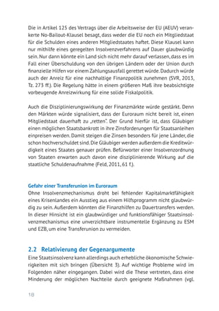 18
Die in Artikel 125 des Vertrags über die Arbeitsweise der EU (AEUV) veran-
kerte No-Bailout-Klausel besagt, dass weder die EU noch ein Mitgliedstaat
für die Schulden eines anderen Mitgliedstaates haftet. Diese Klausel kann
nur mithilfe eines geregelten Insolvenzverfahrens auf Dauer glaubwürdig
sein. Nur dann könnte ein Land sich nicht mehr darauf verlassen, dass es im
Fall einer Überschuldung von den übrigen Ländern oder der Union durch
finanzielle Hilfen vor einem Zahlungsausfall gerettet würde.Dadurch würde
auch der Anreiz für eine nachhaltige Finanzpolitik zunehmen (SVR, 2013,
Tz. 273 ff.). Die Regelung hätte in einem größeren Maß ihre beabsichtigte
vorbeugende Anreizwirkung für eine solide Fiskalpolitik.
Auch die Disziplinierungswirkung der Finanzmärkte würde gestärkt. Denn
den Märkten würde signalisiert, dass der Euroraum nicht bereit ist, einen
Mitgliedstaat dauerhaft zu „retten“. Der Grund hierfür ist, dass Gläubiger
einen möglichen Staatsbankrott in ihre Zinsforderungen für Staatsanleihen
einpreisen werden. Damit steigen die Zinsen besonders für jene Länder, die
schon hochverschuldet sind.Die Gläubiger werden außerdem die Kreditwür-
digkeit eines Staates genauer prüfen. Befürworter einer Insolvenzordnung
von Staaten erwarten auch davon eine disziplinierende Wirkung auf die
staatliche Schuldenaufnahme (Feld, 2011, 61 f.).
Gefahr einer Transferunion im Euroraum
Ohne Insolvenzmechanismus droht bei fehlender Kapitalmarktfähigkeit
eines Krisenlandes ein Ausstieg aus einem Hilfsprogramm nicht glaubwür-
dig zu sein. Außerdem könnten die Finanzhilfen zu Dauertransfers werden.
In dieser Hinsicht ist ein glaubwürdiger und funktionsfähiger Staatsinsol-
venzmechanismus eine unverzichtbare instrumentelle Ergänzung zu ESM
und EZB, um eine Transferunion zu vermeiden.
2.2	 Relativierung der Gegenargumente
Eine Staatsinsolvenz kann allerdings auch erhebliche ökonomische Schwie-
rigkeiten mit sich bringen (Übersicht 3). Auf wichtige Probleme wird im
Folgenden näher eingegangen. Dabei wird die These vertreten, dass eine
Minderung der möglichen Nachteile durch geeignete Maßnahmen (vgl.
 