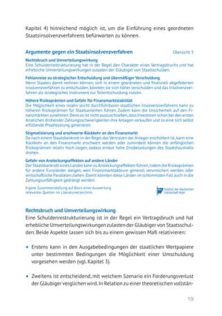 19
Kapitel 4) hinreichend möglich ist, um die Einführung eines geordneten
Staatsinsolvenzverfahrens befürworten zu können.
Rechtsbruch und Umverteilungswirkung
Eine Schuldenrestrukturierung ist in der Regel ein Vertragsbruch und hat
erhebliche Umverteilungswirkungen zulasten der Gläubiger von Staatsschul-
den. Beide Aspekte lassen sich bis zu einem gewissen Maß relativieren:
•	 Erstens kann in den Ausgabebedingungen der staatlichen Wertpapiere
unter bestimmten Bedingungen die Möglichkeit einer Umschuldung
vorgesehen werden (vgl. Kapitel 3).
•	 Zweitens ist entscheidend, mit welchem Szenario ein Forderungsverlust
der Gläubiger verglichen wird.In Relation zu einer theoretischen vollstän-
Argumente gegen ein Staatsinsolvenzverfahren	 Übersicht 3
Rechtsbruch und Umverteilungswirkung
Eine Schuldenrestrukturierung hat in der Regel den Charakter eines Vertragsbruchs und hat
erhebliche Umverteilungswirkungen zulasten der Gläubiger von Staatsschulden.
Fehlanreize zu strategischer Entschuldung und übermäßiger Verschuldung
Wenn Staaten damit rechnen können, sich in einem geordneten und finanziell abgefederten
Insolvenzverfahren zu entschulden, könnten sie sich höher verschulden und das Insolvenzver-
fahren als strategisches Instrument zur Teilentschuldung nutzen.
Höhere Risikoprämien und Gefahr für Finanzmarktstabilität
Die Möglichkeit eines relativ leicht durchführbaren staatlichen Insolvenzverfahrens kann zu
höheren Risikoprämien für Staatsanleihen führen. Zudem kann die Unsicherheit auf den Fi-
nanzmärkten zunehmen.Denn es ist nicht auszuschließen,dass Investoren schon bei den ersten
Anzeichen drohender Zahlungsschwierigkeiten ihre Anlagen verkaufen und so eine sich selbst
erfüllende Prophezeiung generieren.
Stigmatisierung und erschwerte Rückkehr an den Finanzmarkt
Da nach einem Staatsbankrott in der Regel das Vertrauen der Anleger erschüttert ist,kann eine
Rückkehr an den Finanzmarkt erschwert werden oder zumindest können die anfänglichen
Risikoprämien relativ hoch liegen, sodass erneut hohe Zinsbelastungen des Staatshaushalts
drohen.
Gefahr von Ansteckungseffekten auf andere Länder
Der Staatsbankrott eines Landes kann zu Ansteckungseffekten führen,indem die Risikoprämien
für andere Euroländer steigen, weil Finanzmarktakteure generell verunsichert werden oder
wirtschaftliche Parallelen ziehen.Damit könnten diese Länder im schlimmsten Fall auch in die
Zahlungsunfähigkeit gedrängt werden.
Eigene Zusammenstellung auf Basis einer Auswertung
relevanter Quellen im Literaturverzeichnis
 