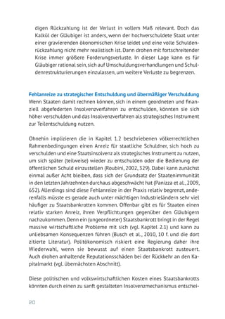 20
digen Rückzahlung ist der Verlust in vollem Maß relevant. Doch das
Kalkül der Gläubiger ist anders, wenn der hochverschuldete Staat unter
einer gravierenden ökonomischen Krise leidet und eine volle Schulden-
rückzahlung nicht mehr realistisch ist. Dann drohen mit fortschreitender
Krise immer größere Forderungsverluste. In dieser Lage kann es für
Gläubiger rational sein,sich auf Umschuldungsverhandlungen und Schul-
denrestrukturierungen einzulassen, um weitere Verluste zu begrenzen.
Fehlanreize zu strategischer Entschuldung und übermäßiger Verschuldung
Wenn Staaten damit rechnen können, sich in einem geordneten und finan-
ziell abgefederten Insolvenzverfahren zu entschulden, könnten sie sich
höher verschulden und das Insolvenzverfahren als strategisches Instrument
zur Teilentschuldung nutzen.
Ohnehin implizieren die in Kapitel 1.2 beschriebenen völkerrechtlichen
Rahmenbedingungen einen Anreiz für staatliche Schuldner, sich hoch zu
verschulden und eine Staatsinsolvenz als strategisches Instrument zu nutzen,
um sich später (teilweise) wieder zu entschulden oder die Bedienung der
öffentlichen Schuld einzustellen (Roubini, 2002, 329). Dabei kann zunächst
einmal außer Acht bleiben, dass sich der Grundsatz der Staatenimmunität
in den letzten Jahrzehnten durchaus abgeschwächt hat (Panizza et al.,2009,
652). Allerdings sind diese Fehlanreize in der Praxis relativ begrenzt, ande-
renfalls müsste es gerade auch unter mächtigen Industrieländern sehr viel
häufiger zu Staatsbankrotten kommen. Offenbar gibt es für Staaten einen
relativ starken Anreiz, ihren Verpflichtungen gegenüber den Gläubigern
nachzukommen.Denn ein (ungeordneter) Staatsbankrott bringt in der Regel
massive wirtschaftliche Probleme mit sich (vgl. Kapitel 2.1) und kann zu
unliebsamen Konsequenzen führen (Busch et al., 2010, 10 f. und die dort
zitierte Literatur). Politökonomisch riskiert eine Regierung daher ihre
­Wiederwahl, wenn sie bewusst auf einen Staatsbankrott zusteuert.
Auch drohen anhaltende Reputationsschäden bei der Rückkehr an den Ka-
pitalmarkt (vgl. übernächsten Abschnitt).
Diese politischen und volkswirtschaftlichen Kosten eines Staatsbankrotts
könnten durch einen zu sanft gestalteten Insolvenzmechanismus entschei-
 