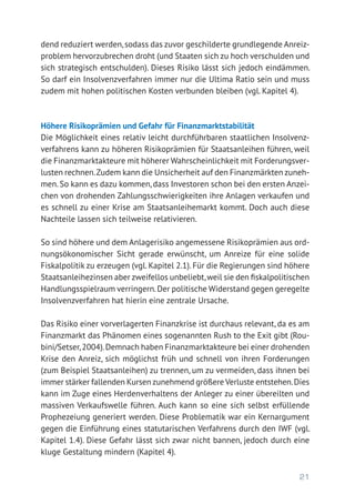 21
dend reduziert werden,sodass das zuvor geschilderte grundlegende Anreiz-
problem hervorzubrechen droht (und Staaten sich zu hoch verschulden und
sich strategisch entschulden). Dieses Risiko lässt sich jedoch eindämmen.
So darf ein Insolvenzverfahren immer nur die Ultima Ratio sein und muss
zudem mit hohen politischen Kosten verbunden bleiben (vgl. Kapitel 4).
Höhere Risikoprämien und Gefahr für Finanzmarktstabilität
Die Möglichkeit eines relativ leicht durchführbaren staatlichen Insolvenz-
verfahrens kann zu höheren Risikoprämien für Staatsanleihen führen, weil
die Finanzmarktakteure mit höherer Wahrscheinlichkeit mit Forderungsver-
lusten rechnen.Zudem kann die Unsicherheit auf den Finanzmärkten zuneh-
men. So kann es dazu kommen, dass Investoren schon bei den ersten Anzei-
chen von drohenden Zahlungsschwierigkeiten ihre Anlagen verkaufen und
es schnell zu einer Krise am Staatsanleihemarkt kommt. Doch auch diese
Nachteile lassen sich teilweise relativieren.
So sind höhere und dem Anlagerisiko angemessene Risikoprämien aus ord-
nungsökonomischer Sicht gerade erwünscht, um Anreize für eine solide
Fiskalpolitik zu erzeugen (vgl. Kapitel 2.1). Für die Regierungen sind höhere
Staatsanleihezinsen aber zweifellos unbeliebt,weil sie den fiskalpolitischen
Handlungsspielraum verringern.Der politische Widerstand gegen geregelte
Insolvenzverfahren hat hierin eine zentrale Ursache.
Das Risiko einer vorverlagerten Finanzkrise ist durchaus relevant, da es am
Finanzmarkt das Phänomen eines sogenannten Rush to the Exit gibt (Rou-
bini/Setser,2004).Demnach haben Finanzmarktakteure bei einer drohenden
Krise den Anreiz, sich möglichst früh und schnell von ihren Forderungen
(zum Beispiel Staatsanleihen) zu trennen, um zu vermeiden, dass ihnen bei
immer stärker fallenden Kursen zunehmend größere Verluste entstehen.Dies
kann im Zuge eines Herdenverhaltens der Anleger zu einer übereilten und
massiven Verkaufswelle führen. Auch kann so eine sich selbst erfüllende
Prophezeiung generiert werden. Diese Problematik war ein Kernargument
gegen die Einführung eines statutarischen Verfahrens durch den IWF (vgl.
Kapitel 1.4). Diese Gefahr lässt sich zwar nicht bannen, jedoch durch eine
kluge Gestaltung mindern (Kapitel 4).
 