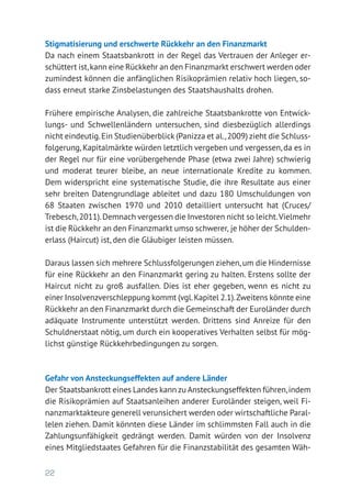 22
Stigmatisierung und erschwerte Rückkehr an den Finanzmarkt
Da nach einem Staatsbankrott in der Regel das Vertrauen der Anleger er-
schüttert ist,kann eine Rückkehr an den Finanzmarkt erschwert werden oder
zumindest können die anfänglichen Risikoprämien relativ hoch liegen, so-
dass erneut starke Zinsbelastungen des Staatshaushalts drohen.
Frühere empirische Analysen, die zahlreiche Staatsbankrotte von Entwick-
lungs- und Schwellenländern untersuchen, sind diesbezüglich allerdings
nicht eindeutig.Ein Studienüberblick (Panizza et al.,2009) zieht die Schluss-
folgerung, Kapitalmärkte würden letztlich vergeben und vergessen, da es in
der Regel nur für eine vorübergehende Phase (etwa zwei Jahre) schwierig
und moderat teurer bleibe, an neue internationale Kredite zu kommen.
Dem widerspricht eine systematische Studie, die ihre Resultate aus einer
sehr breiten Datengrundlage ableitet und dazu 180 Umschuldungen von
68 Staaten zwischen 1970 und 2010 detailliert untersucht hat (Cruces/
Trebesch,2011).Demnach vergessen die Investoren nicht so leicht.Vielmehr
ist die Rückkehr an den Finanzmarkt umso schwerer, je höher der Schulden­
erlass (Haircut) ist, den die Gläubiger leisten müssen.
Daraus lassen sich mehrere Schlussfolgerungen ziehen, um die Hindernisse
für eine Rückkehr an den Finanzmarkt gering zu halten. Erstens sollte der
Haircut nicht zu groß ausfallen. Dies ist eher gegeben, wenn es nicht zu
einer Insolvenzverschleppung kommt (vgl.Kapitel 2.1).Zweitens könnte eine
Rückkehr an den Finanzmarkt durch die Gemeinschaft der Euroländer durch
adäquate Instrumente unterstützt werden. Drittens sind Anreize für den
Schuldnerstaat nötig, um durch ein kooperatives Verhalten selbst für mög-
lichst günstige Rückkehrbedingungen zu sorgen.
Gefahr von Ansteckungseffekten auf andere Länder
Der Staatsbankrott eines Landes kann zu Ansteckungseffekten führen,indem
die Risikoprämien auf Staatsanleihen anderer Euroländer steigen, weil Fi-
nanzmarktakteure generell verunsichert werden oder wirtschaftliche Paral-
lelen ziehen. Damit könnten diese Länder im schlimmsten Fall auch in die
Zahlungsunfähigkeit gedrängt werden. Damit würden von der Insolvenz
eines Mitgliedstaates Gefahren für die Finanzstabilität des gesamten Wäh-
 