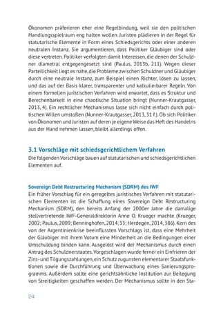 24
Ökonomen präferieren eher eine Regelbindung, weil sie den politischen
Handlungsspielraum eng halten wollen. Juristen plädieren in der Regel für
statutarische Elemente in Form eines Schiedsgerichts oder einer anderen
neutralen Instanz. Sie argumentieren, dass Politiker Gläubiger sind oder
diese vertreten.Politiker verfolgten damit Interessen,die denen der Schuld-
ner diametral entgegengesetzt sind (Paulus, 2013b, 211). Wegen dieser
Parteilichkeit liegt es nahe,die Probleme zwischen Schuldner und Gläubiger
durch eine neutrale Instanz, zum Beispiel einen Richter, lösen zu lassen,
und das auf der Basis klarer, transparenter und kalkulierbarer Regeln. Von
einem formellen juristischen Verfahren wird erwartet, dass es Struktur und
Berechenbarkeit in eine chaotische Situation bringt (Nunner-Krautgasser,
2013, 4). Ein rechtlicher Mechanismus lasse sich nicht einfach durch poli­
tischen Willen umstoßen (Nunner-Krautgasser,2013,31 f.).Ob sich Politiker
von Ökonomen und Juristen auf deren je eigene Weise das Heft des Handelns
aus der Hand nehmen lassen, bleibt allerdings offen.
3.1 Vorschläge mit schiedsgerichtlichem Verfahren
Die folgenden Vorschläge bauen auf statutarischen und schiedsgerichtlichen
Elementen auf.
Sovereign Debt Restructuring Mechanism (SDRM) des IWF
Ein früher Vorschlag für ein geregeltes juristisches Verfahren mit statutari-
schen Elementen ist die Schaffung eines Sovereign Debt Restructuring
Mechanism (SDRM), den bereits Anfang der 2000er Jahre die damalige
stellvertretende IWF-Generaldirektorin Anne O. Krueger machte (Krueger,
2002; Paulus,2009; Benninghofen,2014,33; Herdegen,2014,386).Kern des
von der Argentinienkrise beeinflussten Vorschlags ist, dass eine Mehrheit
der Gläubiger mit ihrem Votum eine Minderheit an die Bedingungen einer
Umschuldung binden kann. Ausgelöst wird der Mechanismus durch einen
Antrag des Schuldnerstaates.Vorgeschlagen wurde ferner ein Einfrieren der
Zins-und Tilgungszahlungen,ein Schutzzugunsten elementarer Staatsfunk-
tionen sowie die Durchführung und Überwachung eines Sanierungspro-
gramms. Außerdem sollte eine gerichtsähnliche Institution zur Beilegung
von Streitigkeiten geschaffen werden. Der Mechanismus sollte in den Sta-
 
