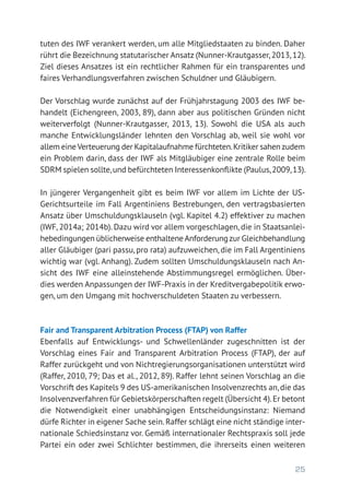 25
tuten des IWF verankert werden, um alle Mitgliedstaaten zu binden. Daher
rührt die Bezeichnung statutarischer Ansatz (Nunner-Krautgasser,2013,12).
Ziel dieses Ansatzes ist ein rechtlicher Rahmen für ein transparentes und
faires Verhandlungsverfahren zwischen Schuldner und Gläubigern.
Der Vorschlag wurde zunächst auf der Frühjahrstagung 2003 des IWF be-
handelt (Eichengreen, 2003, 89), dann aber aus politischen Gründen nicht
weiterverfolgt (Nunner-Krautgasser, 2013, 13). Sowohl die USA als auch
manche Entwicklungsländer lehnten den Vorschlag ab, weil sie wohl vor
allem eineVerteuerung der Kapitalaufnahme fürchteten.Kritiker sahenzudem
ein Problem darin, dass der IWF als Mitgläubiger eine zentrale Rolle beim
SDRM spielen sollte,und befürchteten Interessenkonflikte (Paulus,2009,13).
In jüngerer Vergangenheit gibt es beim IWF vor allem im Lichte der US-­
Gerichtsurteile im Fall Argentiniens Bestrebungen, den vertragsbasierten
Ansatz über Umschuldungsklauseln (vgl. Kapitel 4.2) effektiver zu machen
(IWF, 2014a; 2014b). Dazu wird vor allem vorgeschlagen, die in Staatsanlei-
hebedingungen üblicherweise enthalteneAnforderungzur Gleichbehand­lung
aller Gläubiger (pari passu, pro rata) aufzuweichen, die im Fall Argentiniens
wichtig war (vgl. Anhang). Zudem sollten Umschuldungsklauseln nach An-
sicht des IWF eine alleinstehende Abstimmungsregel ermöglichen. Über-
dies werden Anpassungen der IWF-Praxis in der Kreditvergabepolitik erwo-
gen, um den Umgang mit hochverschuldeten Staaten zu verbessern.
Fair and Transparent Arbitration Process (FTAP) von Raffer
Ebenfalls auf Entwicklungs- und Schwellenländer zugeschnitten ist der
Vorschlag eines Fair and Transparent Arbitration Process (FTAP), der auf
Raffer zurückgeht und von Nichtregierungsorganisationen unterstützt wird
(Raffer, 2010, 79; Das et al., 2012, 89). Raffer lehnt seinen Vorschlag an die
Vorschrift des Kapitels 9 des US-amerikanischen Insolvenzrechts an,die das
Insolvenzverfahren für Gebietskörperschaften regelt (Übersicht 4).Er betont
die Notwendigkeit einer unabhängigen Entscheidungsinstanz: Niemand
dürfe Richter in eigener Sache sein.Raffer schlägt eine nicht ständige inter-
nationale Schiedsinstanz vor. Gemäß internationaler Rechtspraxis soll jede
Partei ein oder zwei Schlichter bestimmen, die ihrerseits einen weiteren
 